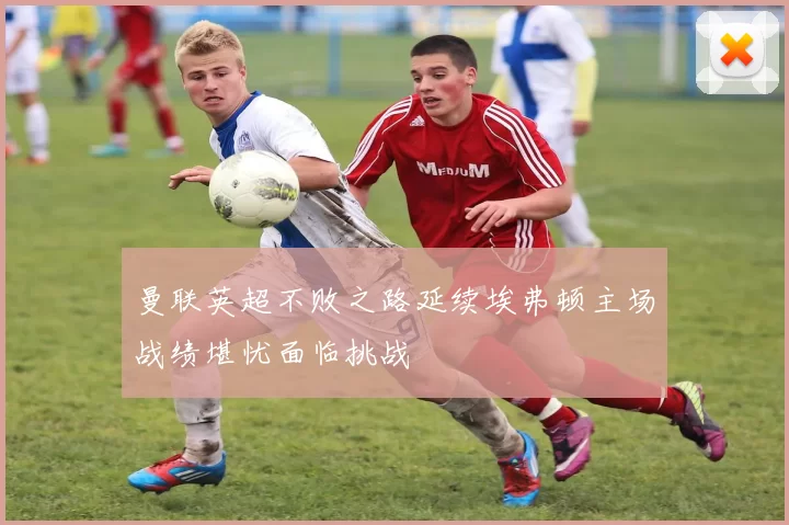 曼联英超不败之路延续埃弗顿主场战绩堪忧面临挑战