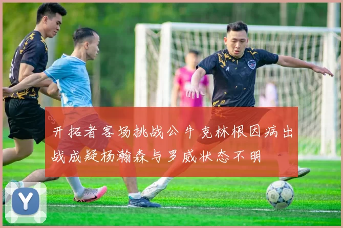开拓者客场挑战公牛克林根因病出战成疑杨瀚森与罗威状态不明