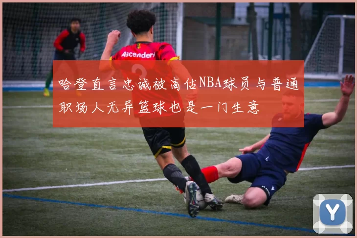 哈登直言忠诚被高估NBA球员与普通职场人无异篮球也是一门生意