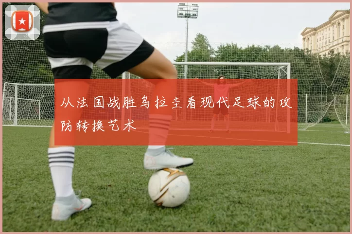 从法国战胜乌拉圭看现代足球的攻防转换艺术