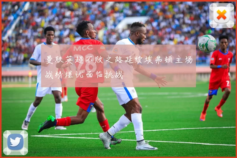 曼联英超不败之路延续埃弗顿主场战绩堪忧面临挑战
