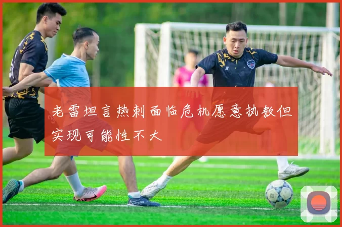 老雷坦言热刺面临危机愿意执教但实现可能性不大