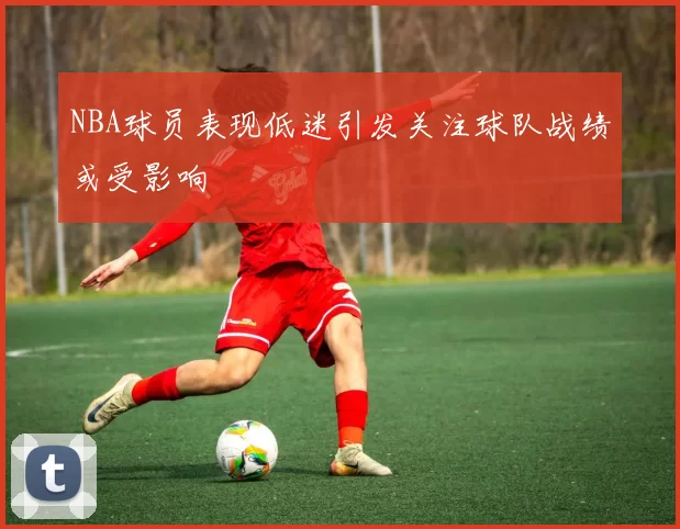 NBA球员表现低迷引发关注球队战绩或受影响