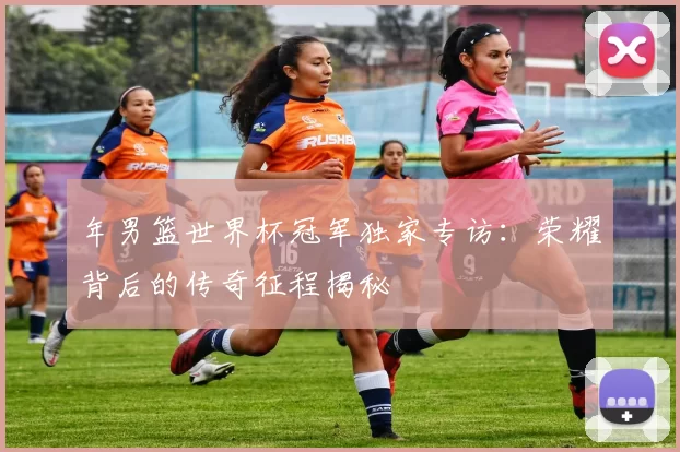 年男篮世界杯冠军独家专访:荣耀背后的传奇征程揭秘