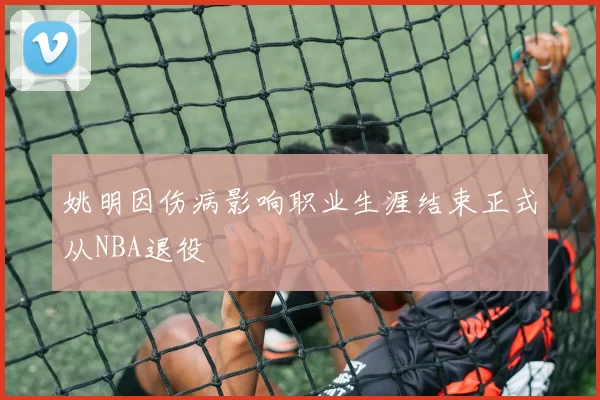 姚明因伤病影响职业生涯结束正式从NBA退役