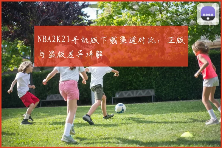NBA2K21手机版下载渠道对比,正版与盗版差异详解