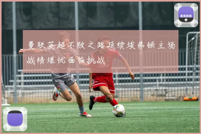 曼联英超不败之路延续埃弗顿主场战绩堪忧面临挑战