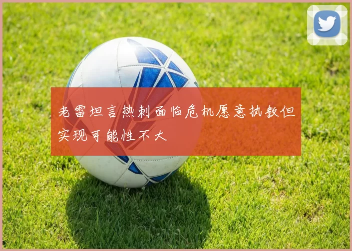 老雷坦言热刺面临危机愿意执教但实现可能性不大