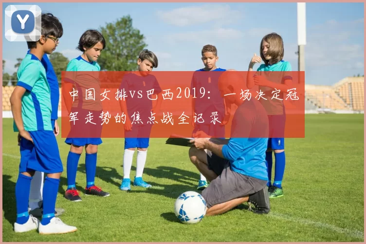 中国女排vs巴西2019：一场决定冠军走势的焦点战全记录