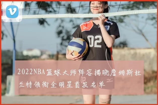 2022NBA篮球大师阵容揭晓詹姆斯杜兰特领衔全明星首发名单