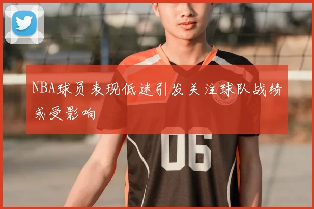 NBA球员表现低迷引发关注球队战绩或受影响