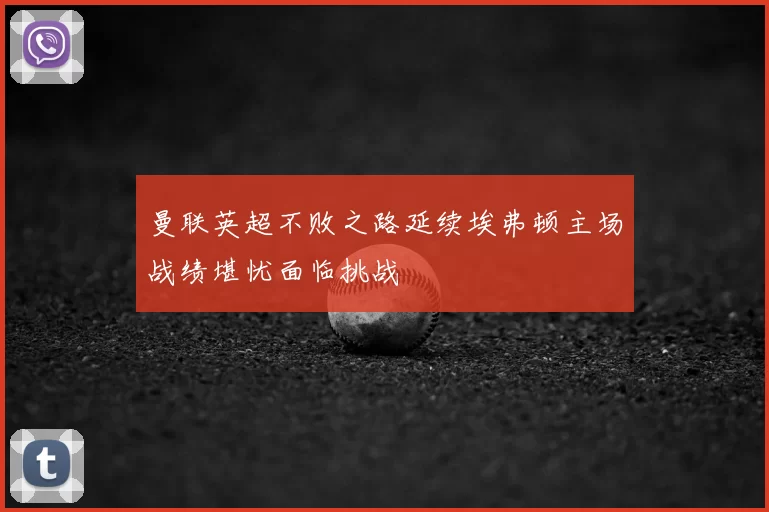 曼联英超不败之路延续埃弗顿主场战绩堪忧面临挑战