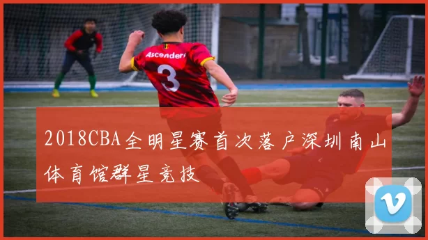 2018CBA全明星赛首次落户深圳南山体育馆群星竞技