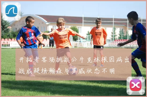 开拓者客场挑战公牛克林根因病出战成疑杨瀚森与罗威状态不明