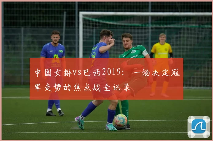 中国女排vs巴西2019:一场决定冠军走势的焦点战全记录