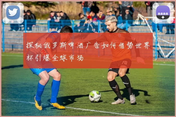 探秘俄罗斯啤酒广告如何借势世界杯引爆全球市场