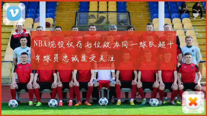 NBA现役仅存七位效力同一球队超十年球员忠诚度受关注