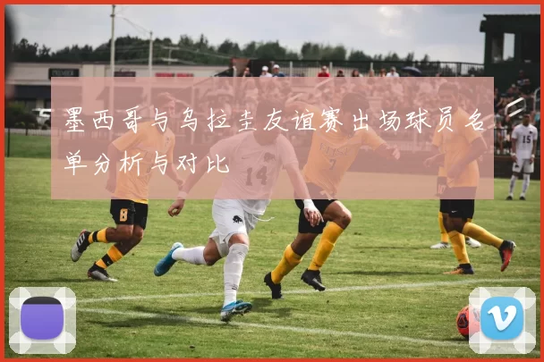 墨西哥与乌拉圭友谊赛出场球员名单分析与对比