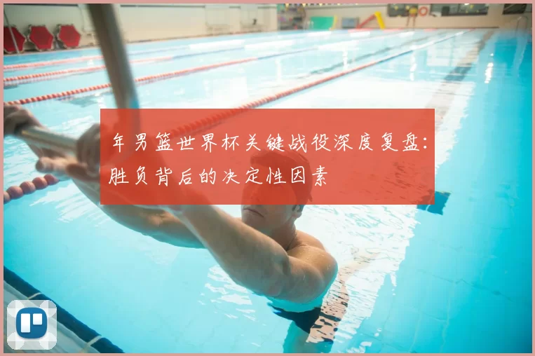 年男篮世界杯关键战役深度复盘:胜负背后的决定性因素