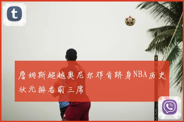 詹姆斯超越奥尼尔邓肯跻身NBA历史状元排名前三席