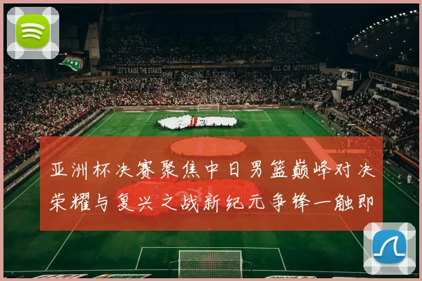 亚洲杯决赛聚焦中日男篮巅峰对决荣耀与复兴之战新纪元争锋一触即发