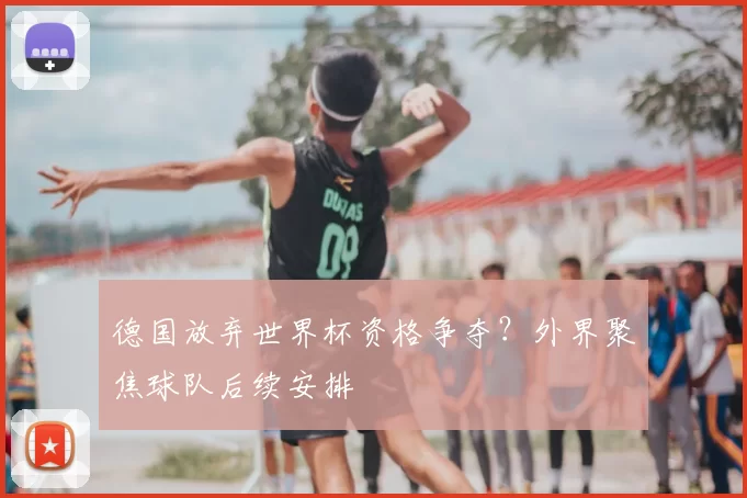 德国放弃世界杯资格争夺?外界聚焦球队后续安排