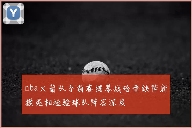nba火箭队季前赛揭幕战哈登缺阵新援亮相检验球队阵容深度