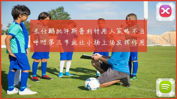 王仕鹏批评斯普利特用人策略不当呼吁第三节就让小杨上场发挥作用