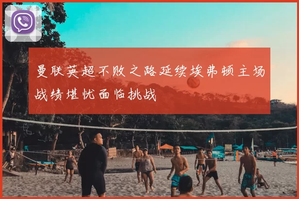 曼联英超不败之路延续埃弗顿主场战绩堪忧面临挑战