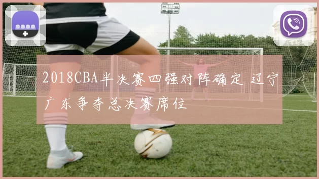 2018CBA半决赛四强对阵确定 辽宁广东争夺总决赛席位