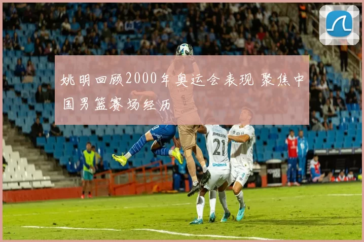 姚明回顾2000年奥运会表现 聚焦中国男篮赛场经历