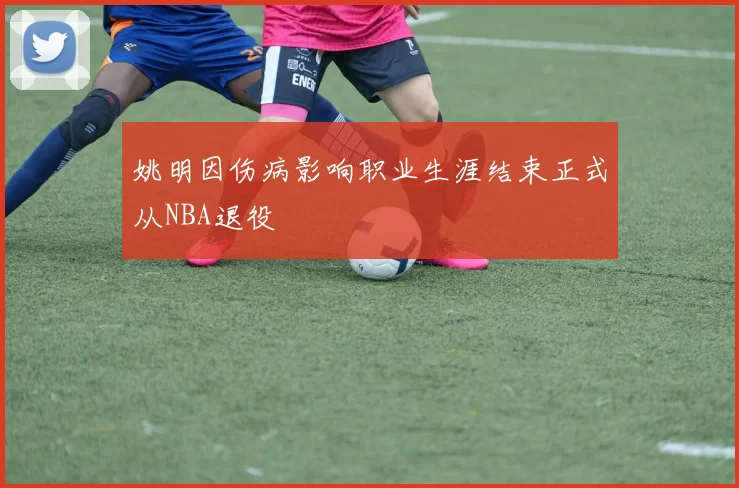 姚明因伤病影响职业生涯结束正式从NBA退役