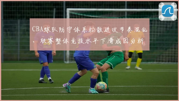 CBA球队防守体系松散进攻节奏混乱，联赛整体竞技水平下滑成因分析
