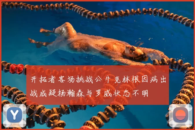 开拓者客场挑战公牛克林根因病出战成疑杨瀚森与罗威状态不明